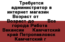 Требуется администратор в интернет магазин.  › Возраст от ­ 22 › Возраст до ­ 40 - Все города Работа » Вакансии   . Камчатский край,Петропавловск-Камчатский г.